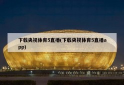 下载央视体育5直播(下载央视体育5直播app)