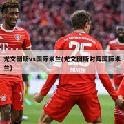 尤文图斯vs国际米兰(尤文图斯对阵国际米兰)