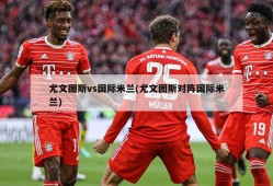 尤文图斯vs国际米兰(尤文图斯对阵国际米兰)