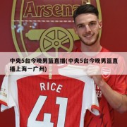 中央5台今晚男篮直播(中央5台今晚男篮直播上海一广州)