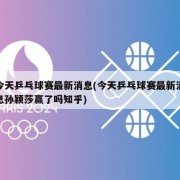 今天乒乓球赛最新消息(今天乒乓球赛最新消息孙颖莎赢了吗知乎)