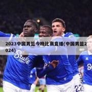 2023中国男篮今晚比赛直播(中国男篮2024)