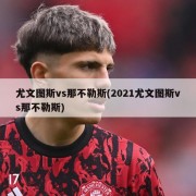 尤文图斯vs那不勒斯(2021尤文图斯vs那不勒斯)