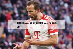利物浦vsac米兰(利物浦vsac米兰粤语)