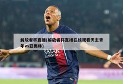 解放者杯直播(解放者杯直播在线观看天主青年vs亚奥林)