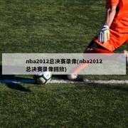 nba2012总决赛录像(nba2012总决赛录像回放)