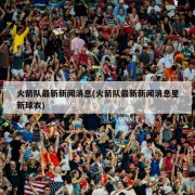 火箭队最新新闻消息(火箭队最新新闻消息星新球衣)
