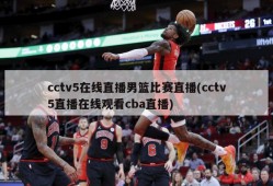 cctv5在线直播男篮比赛直播(cctv5直播在线观看cba直播)