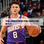 中国vs韩国足球直播(中国vs韩国足球直播入口)