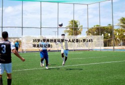 35岁c罗再创足坛第一人纪录(c罗145项足坛记录)
