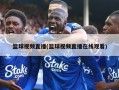 篮球视频直播(篮球视频直播在线观看)