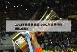 2002年世界杯韩国(2002年世界杯韩国队成绩)