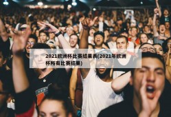 2021欧洲杯比赛结果表(2021年欧洲杯所有比赛结果)