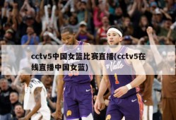 cctv5中国女篮比赛直播(cctv5在线直播中国女蓝)
