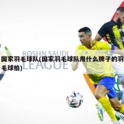 国家羽毛球队(国家羽毛球队用什么牌子的羽毛球拍)