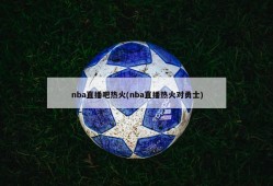 nba直播吧热火(nba直播热火对勇士)