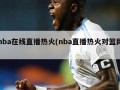 nba在线直播热火(nba直播热火对篮网)