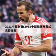 2011中超联赛(2011中超联赛开幕式完整视频)