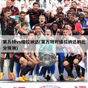 莱万特vs格拉纳达(莱万特对格拉纳达的比分预测)