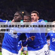 火箭队最新消息和新闻(火箭队最新消息和新闻联播)