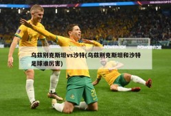 乌兹别克斯坦vs沙特(乌兹别克斯坦和沙特足球谁厉害)