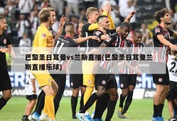 巴黎圣日耳曼vs兰斯直播(巴黎圣日耳曼兰斯直播乐球)