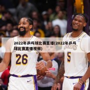 2022年乒乓球比赛直播(2022年乒乓球比赛直播视频)