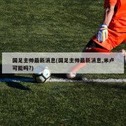 国足主帅最新消息(国足主帅最新消息,米卢可能吗?)