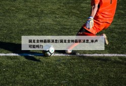 国足主帅最新消息(国足主帅最新消息,米卢可能吗?)
