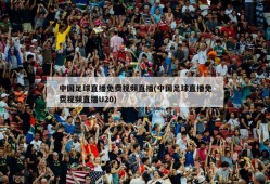 中国足球直播免费视频直播(中国足球直播免费视频直播U20)