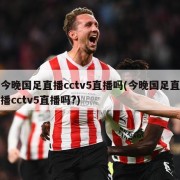 今晚国足直播cctv5直播吗(今晚国足直播cctv5直播吗?)