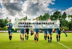今晚男篮直播cctv5直播(今晚男篮直播cctv5直播cba)