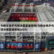 今晚女单乒乓球决赛直播视频(今晚女单乒乓球决赛直播视频2025)