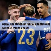 中国女足世界杯晋级16强(女足世界杯中国队成绩18中国女足夺冠)