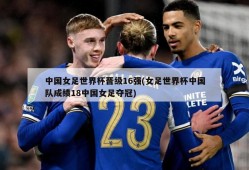 中国女足世界杯晋级16强(女足世界杯中国队成绩18中国女足夺冠)