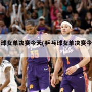 乒乓球女单决赛今天(乒乓球女单决赛今天直播)