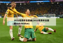 2012世界杯主题曲(2012世界杯主题曲wakawakae)