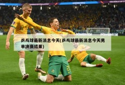 乒乓球最新消息今天(乒乓球最新消息今天男单决赛结果)