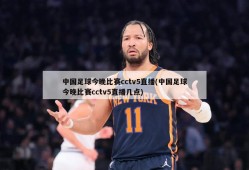 中国足球今晚比赛cctv5直播(中国足球今晚比赛cctv5直播几点)