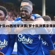 梦十队vs西班牙决赛(梦十队决赛录像国语)