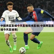 中国男篮直播今天直播现场直播(中国男篮直播今天直播赛)