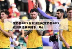 世界杯2022亚洲预选赛(世界杯2022亚洲预选赛中国下一场)