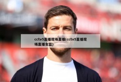 cctv5直播现场直播(cctv5直播现场直播女篮)