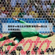葡萄牙vs瑞士比分预测(葡萄牙vs瑞士比分预测分析)