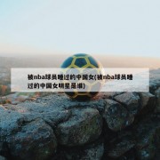 被nba球员睡过的中国女(被nba球员睡过的中国女明星是谁)