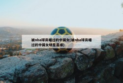 被nba球员睡过的中国女(被nba球员睡过的中国女明星是谁)
