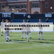 羽毛球混双比赛视频(羽毛球混双比赛视频完整版2023世锦赛)