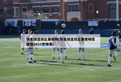 羽毛球混双比赛视频(羽毛球混双比赛视频完整版2023世锦赛)