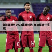 女篮亚洲杯2023比赛时间(女篮亚洲杯赛果)