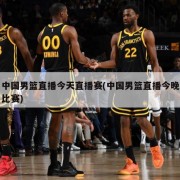 中国男篮直播今天直播赛(中国男篮直播今晚比赛)